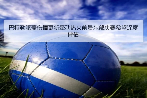 巴特勒膝盖伤情更新牵动热火前景东部决赛希望深度评估