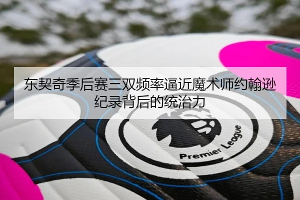 东契奇季后赛三双频率逼近魔术师约翰逊纪录背后的统治力