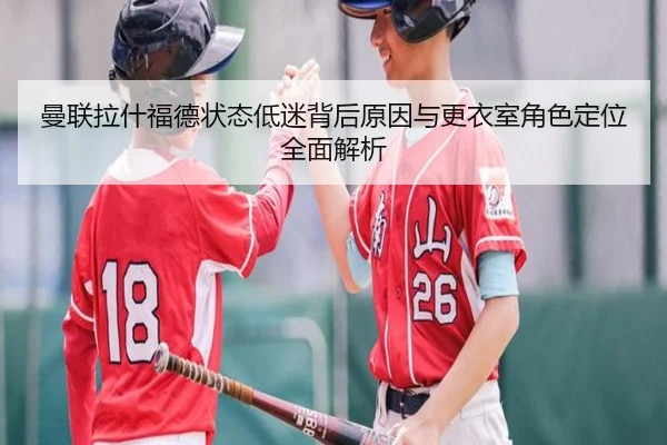 曼联拉什福德状态低迷背后原因与更衣室角色定位全面解析
